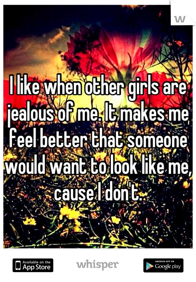 I like when other girls are jealous of me. It makes me feel better that someone would want to look like me, cause I don't.