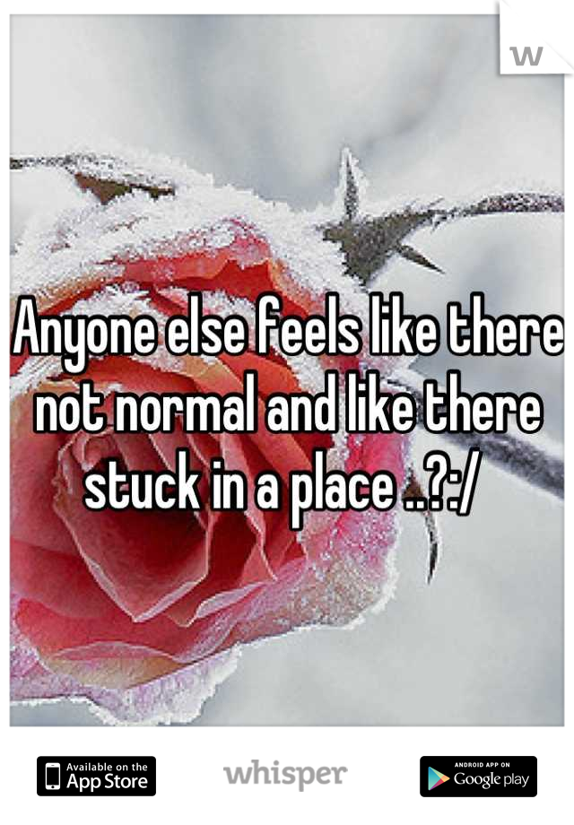 Anyone else feels like there not normal and like there stuck in a place ..?:/ 