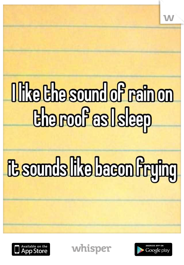 I like the sound of rain on the roof as I sleep

it sounds like bacon frying
