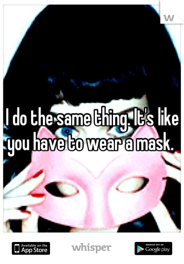 I do the same thing. It's like you have to wear a mask. 