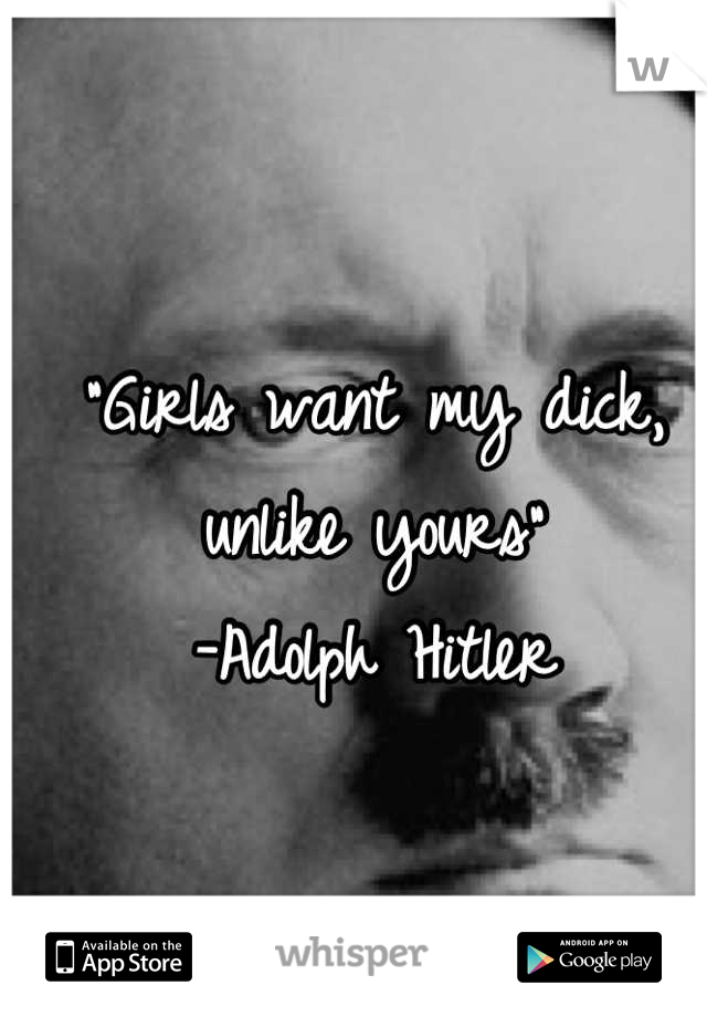 "Girls want my dick, unlike yours"
-Adolph Hitler
