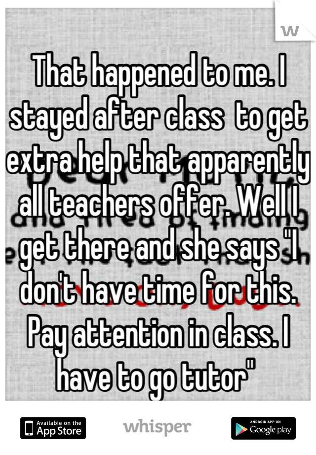 That happened to me. I stayed after class  to get extra help that apparently all teachers offer. Well I get there and she says "I don't have time for this. Pay attention in class. I have to go tutor" 