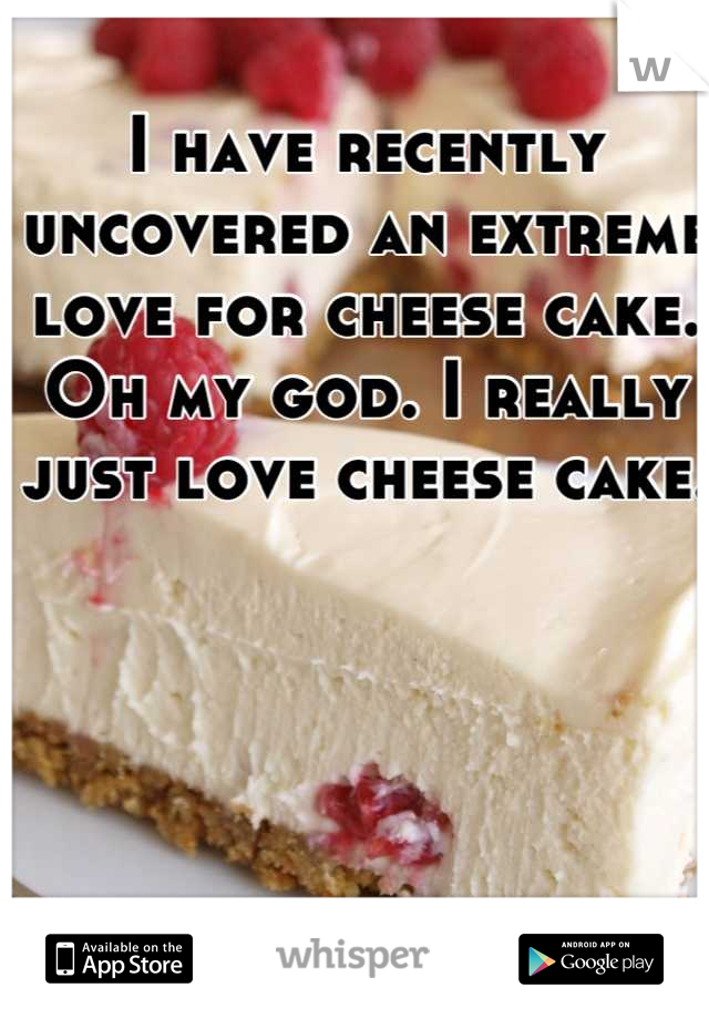 I have recently uncovered an extreme love for cheese cake. Oh my god. I really just love cheese cake. 