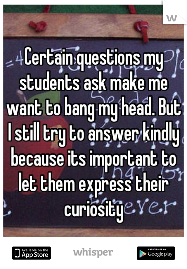 Certain questions my students ask make me want to bang my head. But I still try to answer kindly because its important to let them express their curiosity