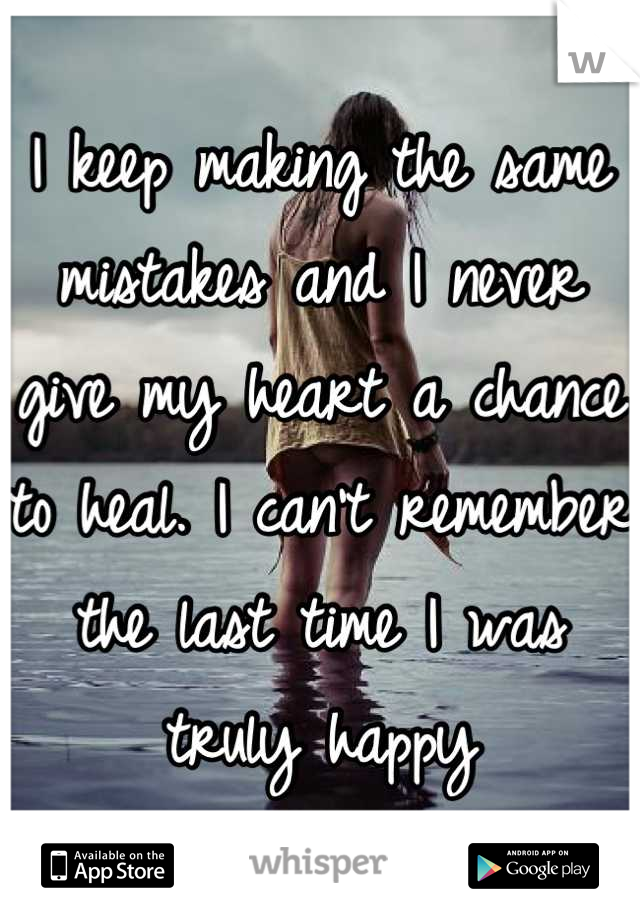 I keep making the same mistakes and I never give my heart a chance to heal. I can't remember the last time I was truly happy