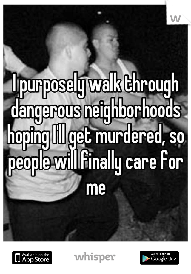 I purposely walk through dangerous neighborhoods hoping I'll get murdered, so people will finally care for me