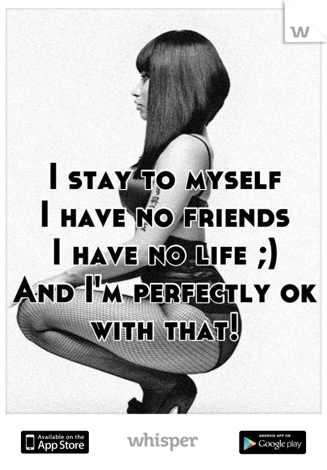I stay to myself 
I have no friends 
I have no life ;)
And I'm perfectly ok with that!
