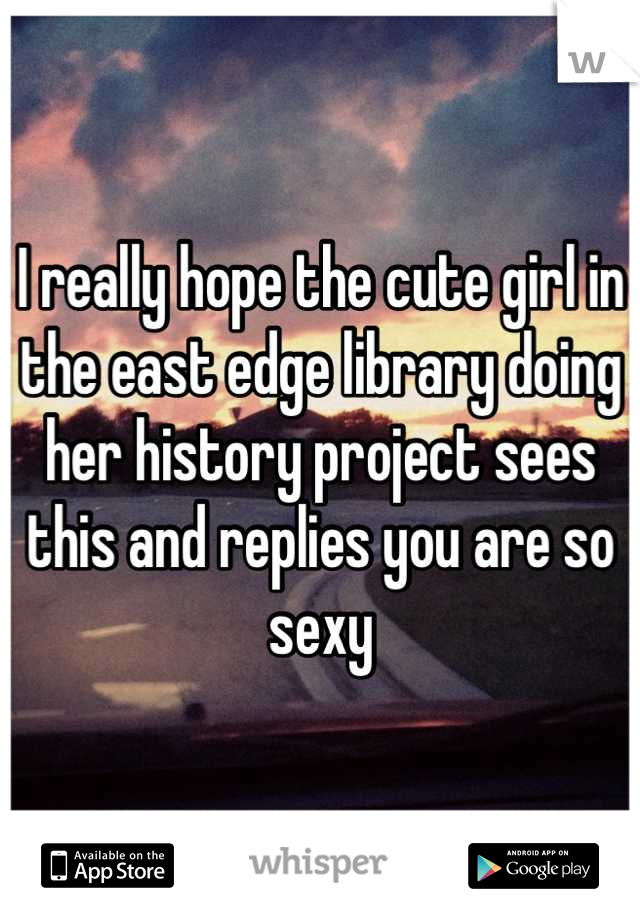 I really hope the cute girl in the east edge library doing her history project sees this and replies you are so sexy