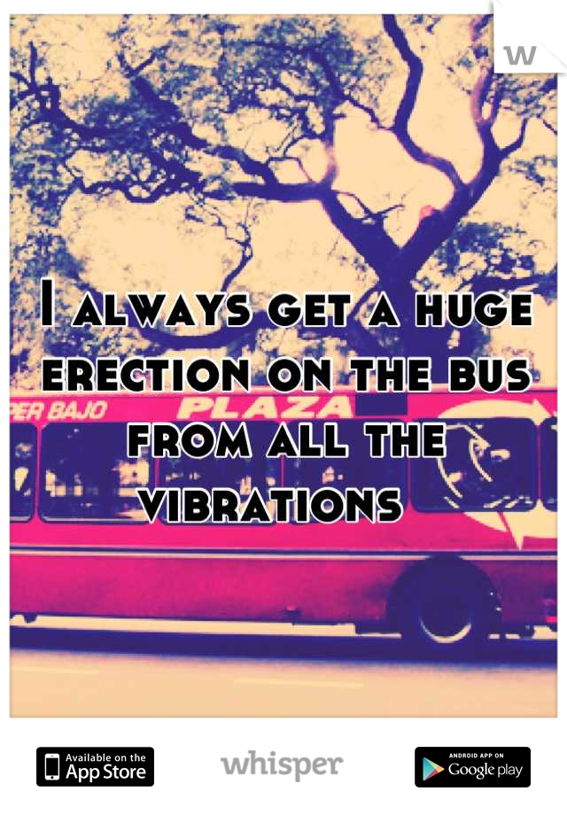 I always get a huge erection on the bus from all the vibrations  