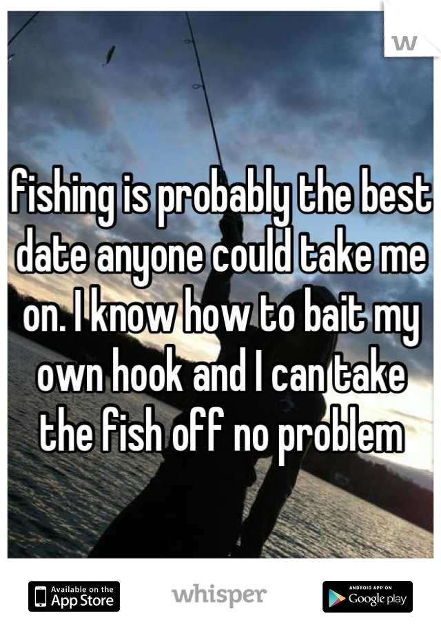 fishing is probably the best date anyone could take me on. I know how to bait my own hook and I can take the fish off no problem