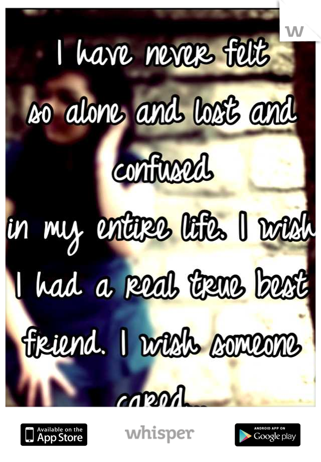 I have never felt 
so alone and lost and confused 
in my entire life. I wish I had a real true best friend. I wish someone cared...