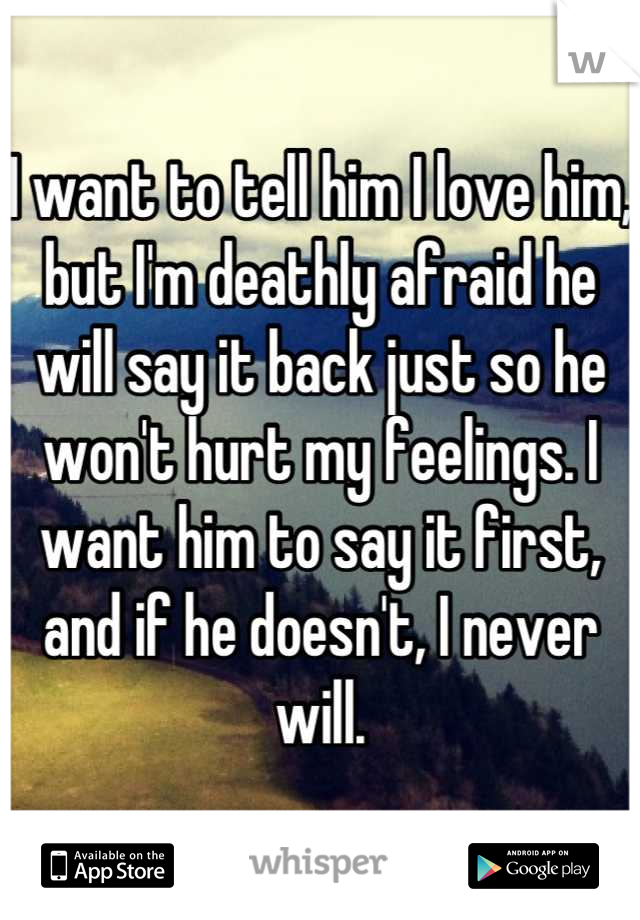 I want to tell him I love him, but I'm deathly afraid he will say it back just so he won't hurt my feelings. I want him to say it first, and if he doesn't, I never will.