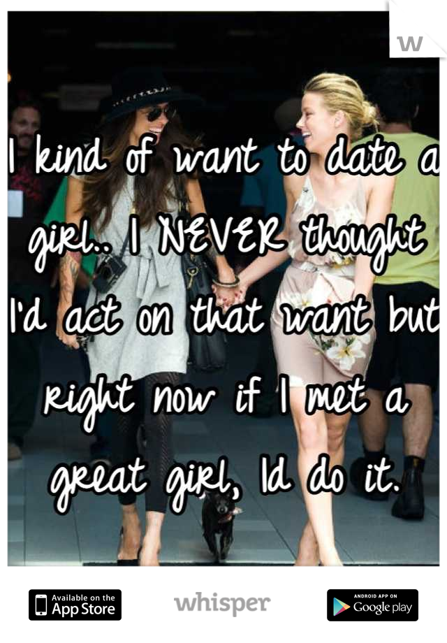 I kind of want to date a girl.. I NEVER thought I'd act on that want but right now if I met a great girl, Id do it.