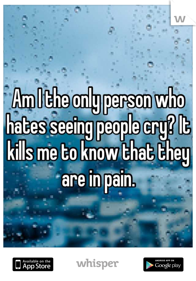 Am I the only person who hates seeing people cry? It kills me to know that they are in pain.