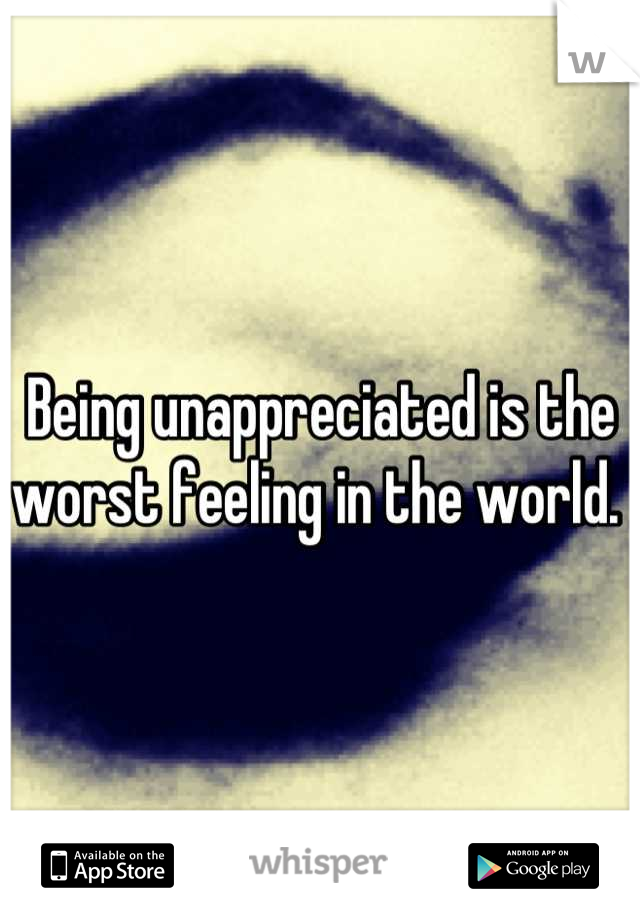 Being unappreciated is the worst feeling in the world. 