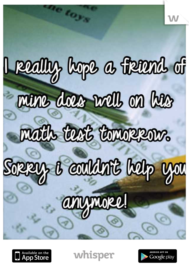 I really hope a friend of mine does well on his math test tomorrow. Sorry i couldn't help you anymore!