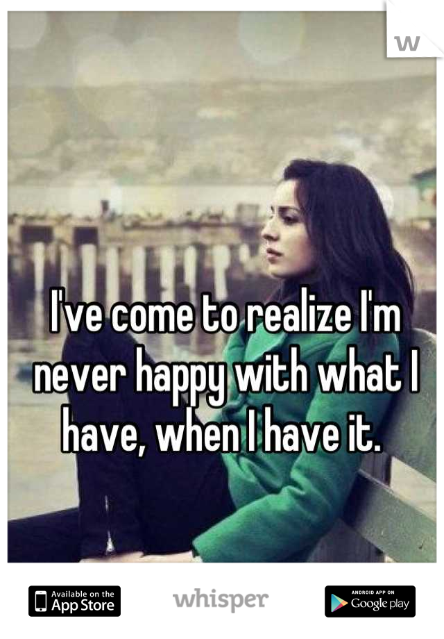 I've come to realize I'm never happy with what I have, when I have it. 