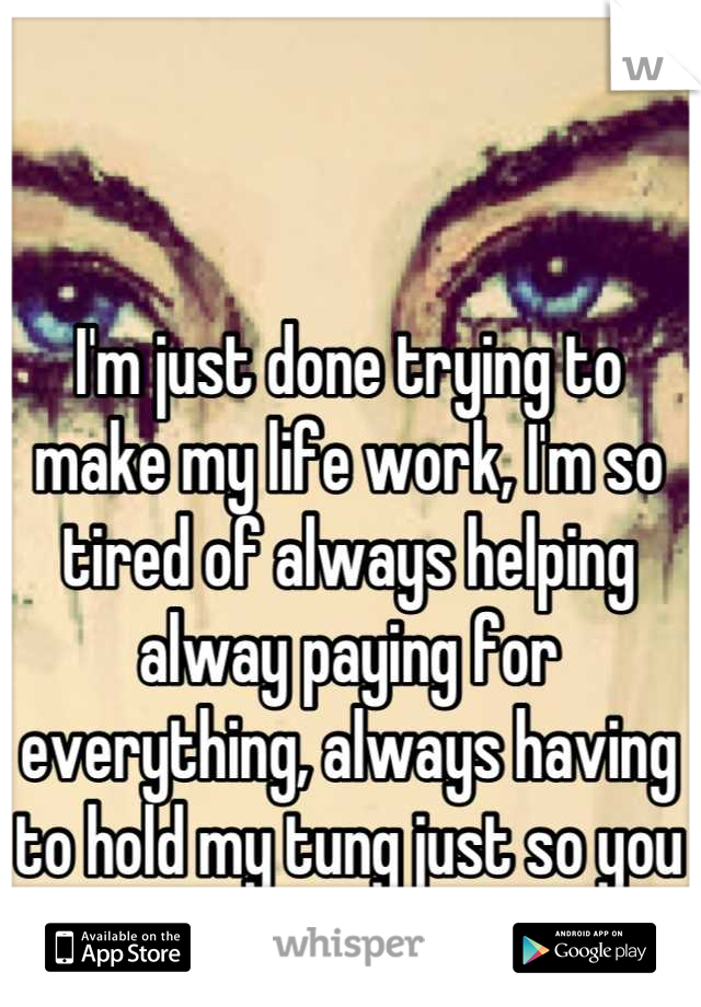 I'm just done trying to make my life work, I'm so tired of always helping alway paying for everything, always having to hold my tung just so you don't feel bad. 