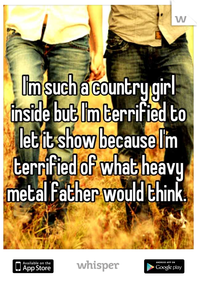 I'm such a country girl inside but I'm terrified to let it show because I'm terrified of what heavy metal father would think. 