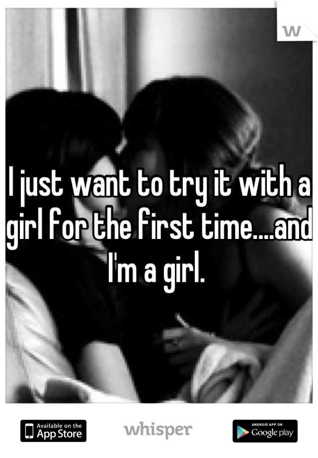 I just want to try it with a girl for the first time....and I'm a girl. 