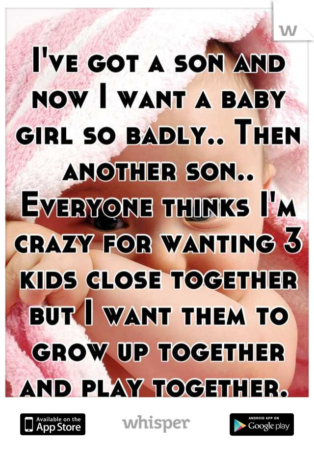 I've got a son and now I want a baby girl so badly.. Then another son.. Everyone thinks I'm crazy for wanting 3 kids close together but I want them to grow up together and play together. 