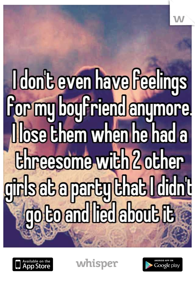 I don't even have feelings for my boyfriend anymore. I lose them when he had a threesome with 2 other girls at a party that I didn't go to and lied about it