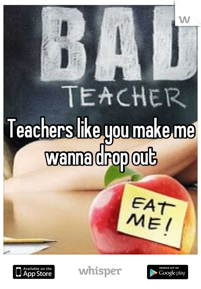 Teachers like you make me wanna drop out