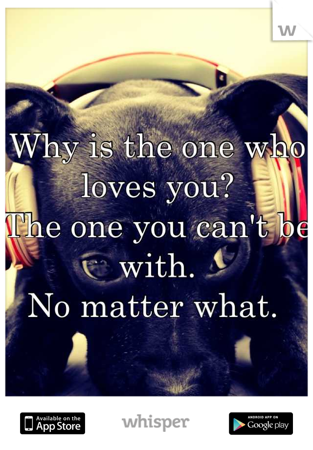Why is the one who loves you? 
The one you can't be with. 
No matter what. 