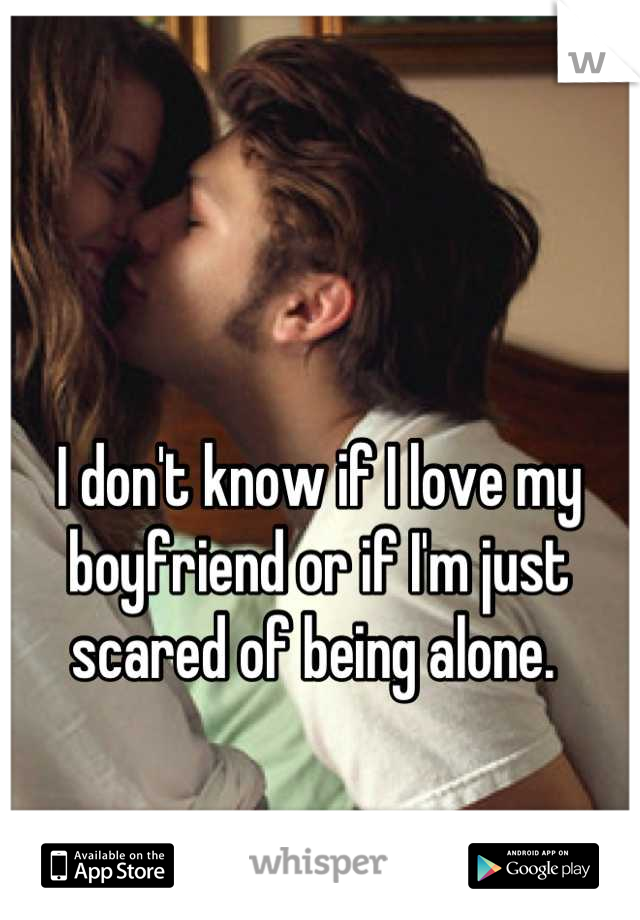 I don't know if I love my boyfriend or if I'm just scared of being alone. 