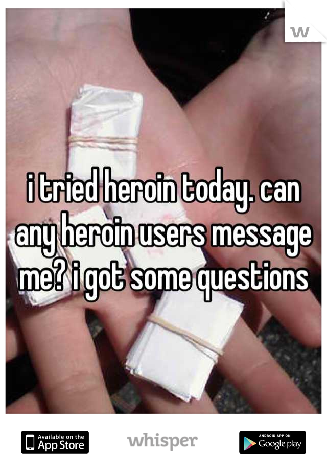 i tried heroin today. can any heroin users message me? i got some questions