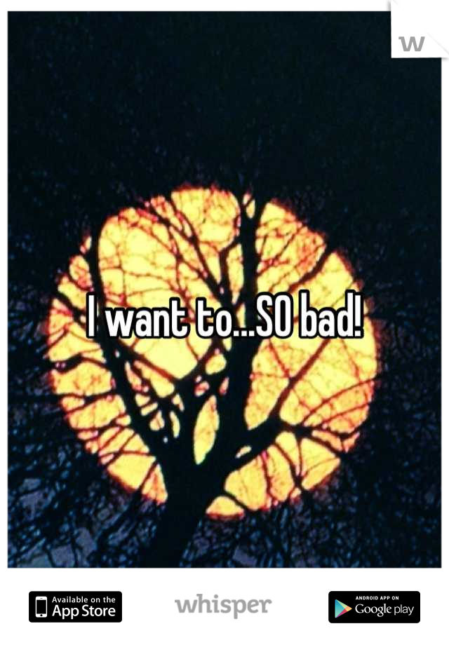 I want to...SO bad!