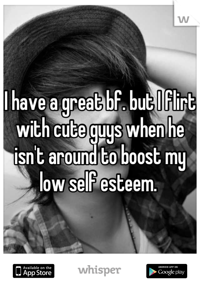 I have a great bf. but I flirt with cute guys when he isn't around to boost my low self esteem. 