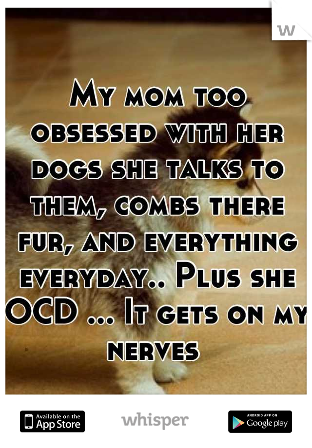My mom too obsessed with her dogs she talks to them, combs there fur, and everything everyday.. Plus she OCD ... It gets on my nerves 