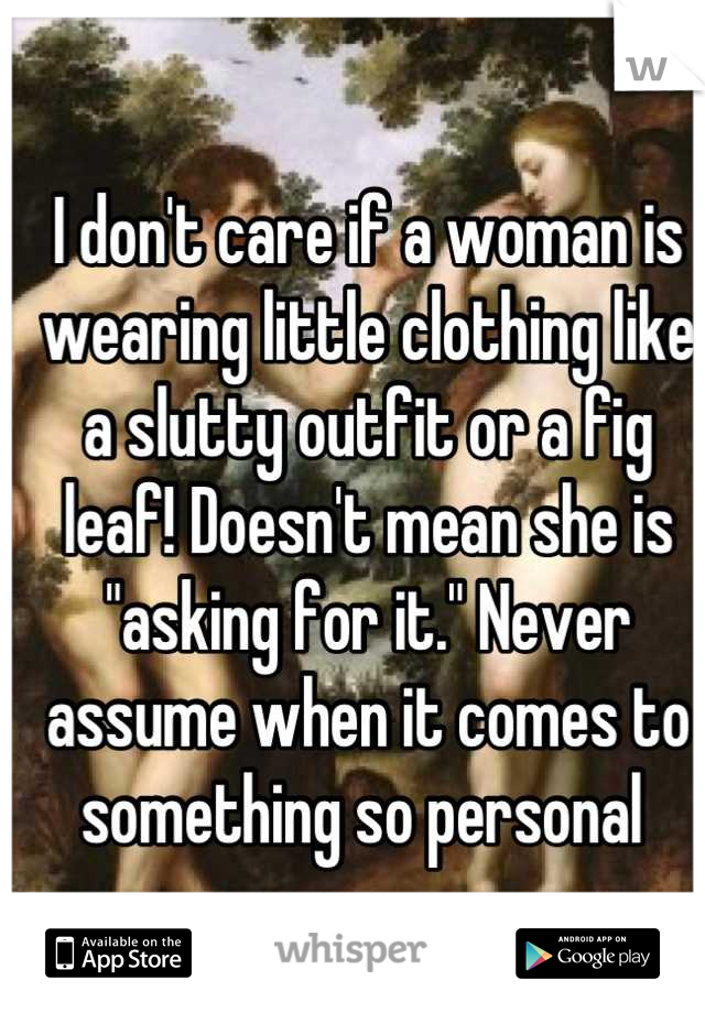 I don't care if a woman is wearing little clothing like a slutty outfit or a fig leaf! Doesn't mean she is "asking for it." Never assume when it comes to something so personal 