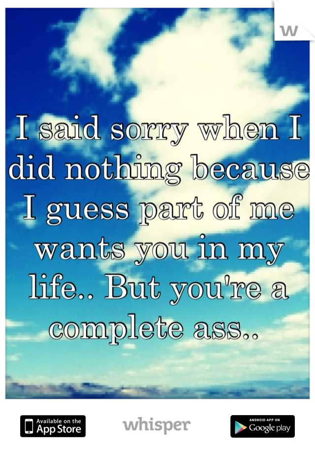 I said sorry when I did nothing because I guess part of me wants you in my life.. But you're a complete ass.. 