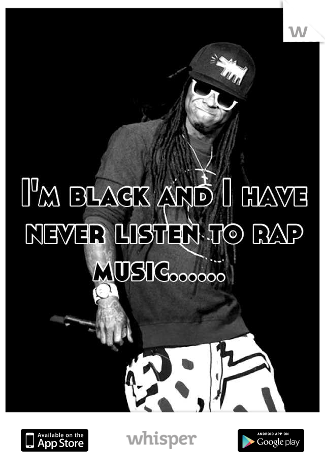 I'm black and I have never listen to rap music...... 