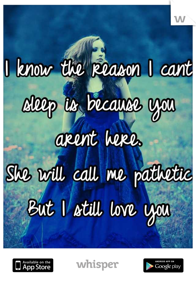 I know the reason I cant sleep is because you arent here. 
She will call me pathetic
But I still love you