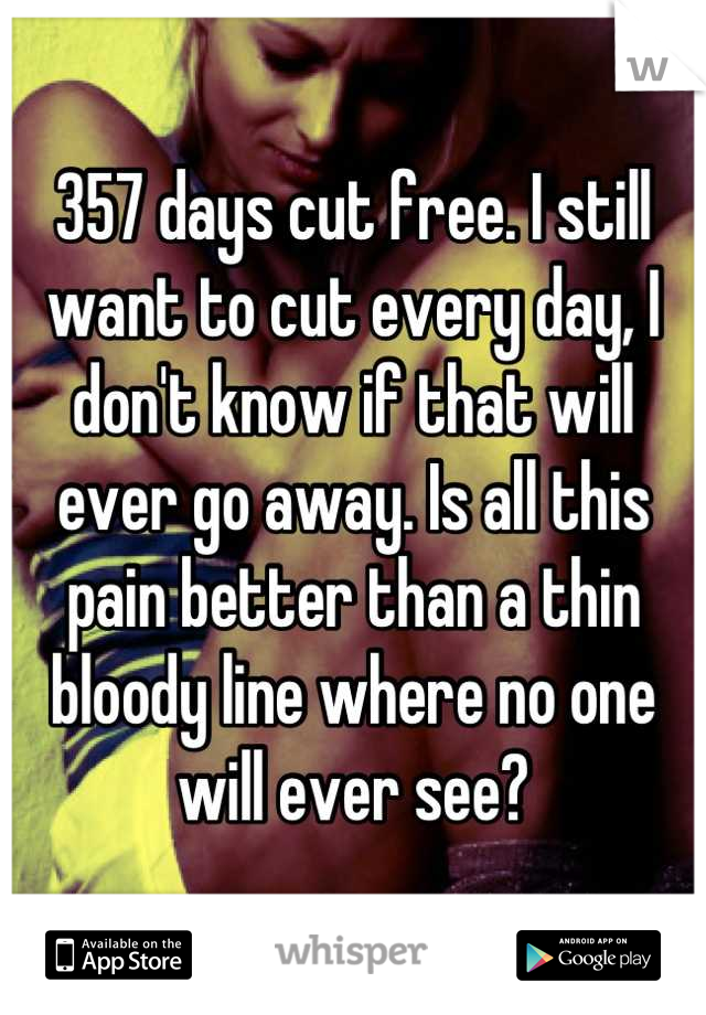 357 days cut free. I still want to cut every day, I don't know if that will ever go away. Is all this pain better than a thin bloody line where no one will ever see?