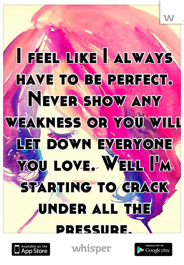 I feel like I always have to be perfect. Never show any weakness or you will let down everyone you love. Well I'm starting to crack under all the pressure.
