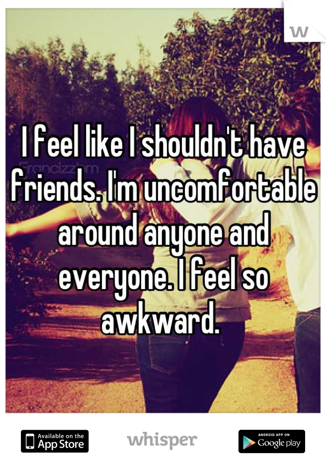 I feel like I shouldn't have friends. I'm uncomfortable around anyone and everyone. I feel so awkward. 