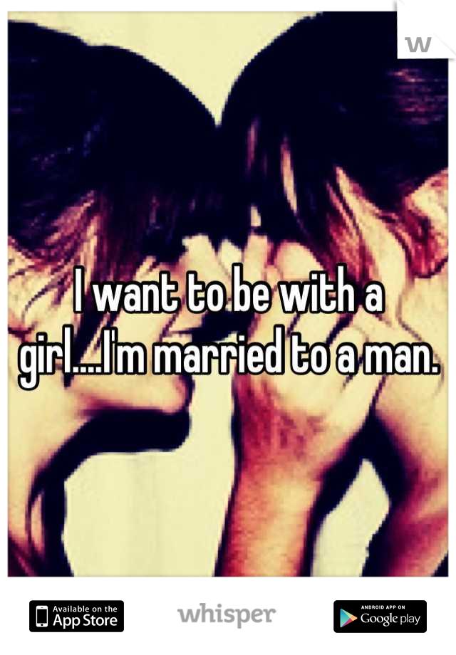 I want to be with a girl....I'm married to a man.