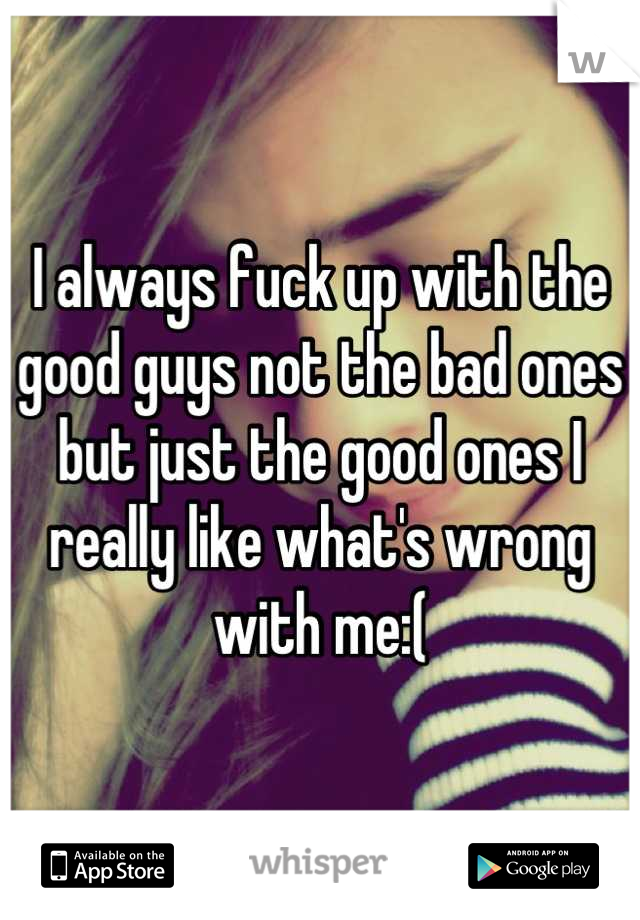 I always fuck up with the good guys not the bad ones but just the good ones I really like what's wrong with me:(