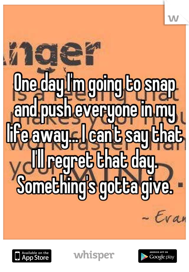 One day I'm going to snap and push everyone in my life away... I can't say that I'll regret that day. Something's gotta give.