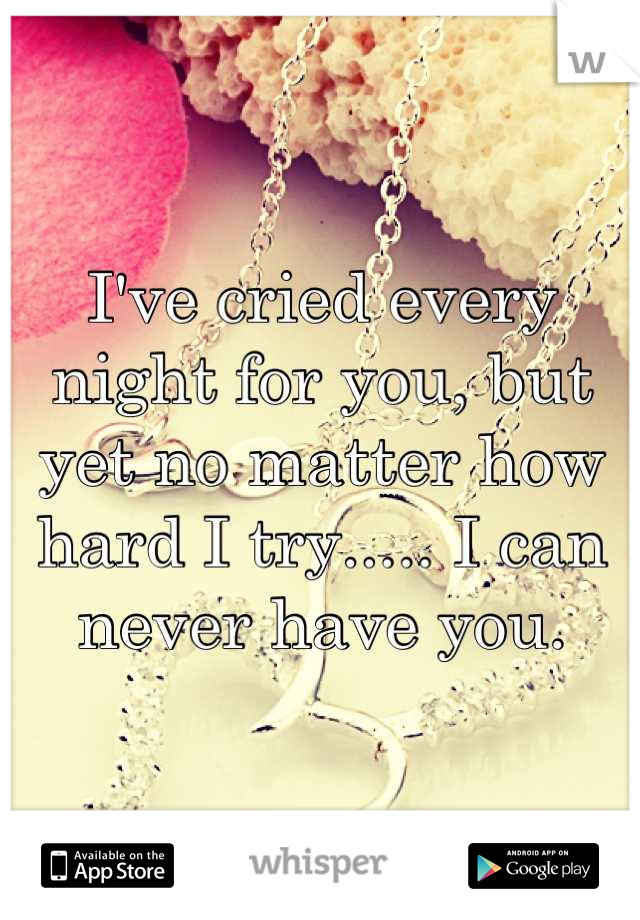 I've cried every night for you, but yet no matter how hard I try..... I can never have you.