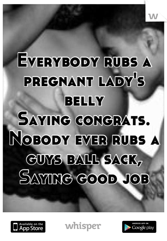 Everybody rubs a pregnant lady's belly
Saying congrats.
Nobody ever rubs a guys ball sack,
Saying good job