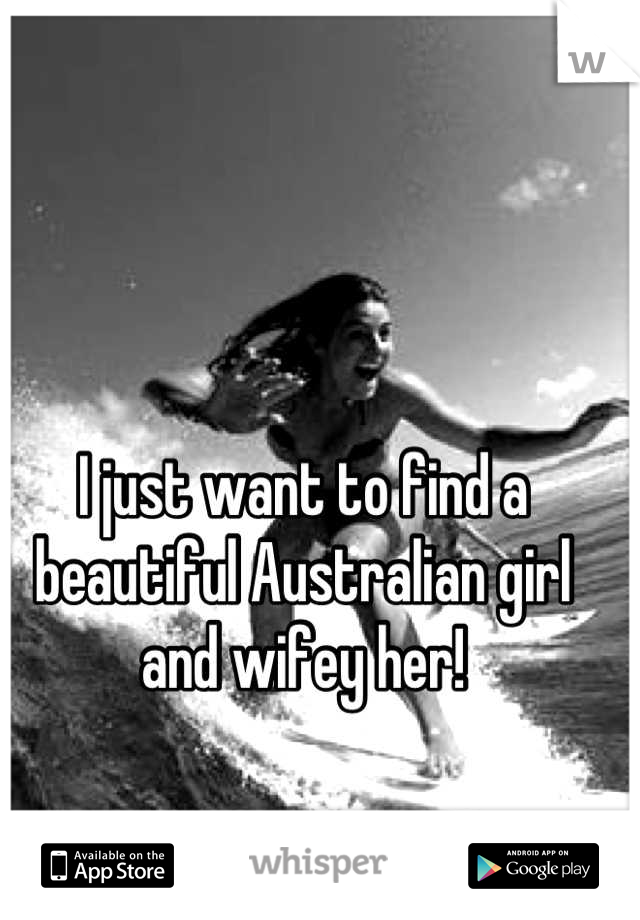 I just want to find a beautiful Australian girl and wifey her!