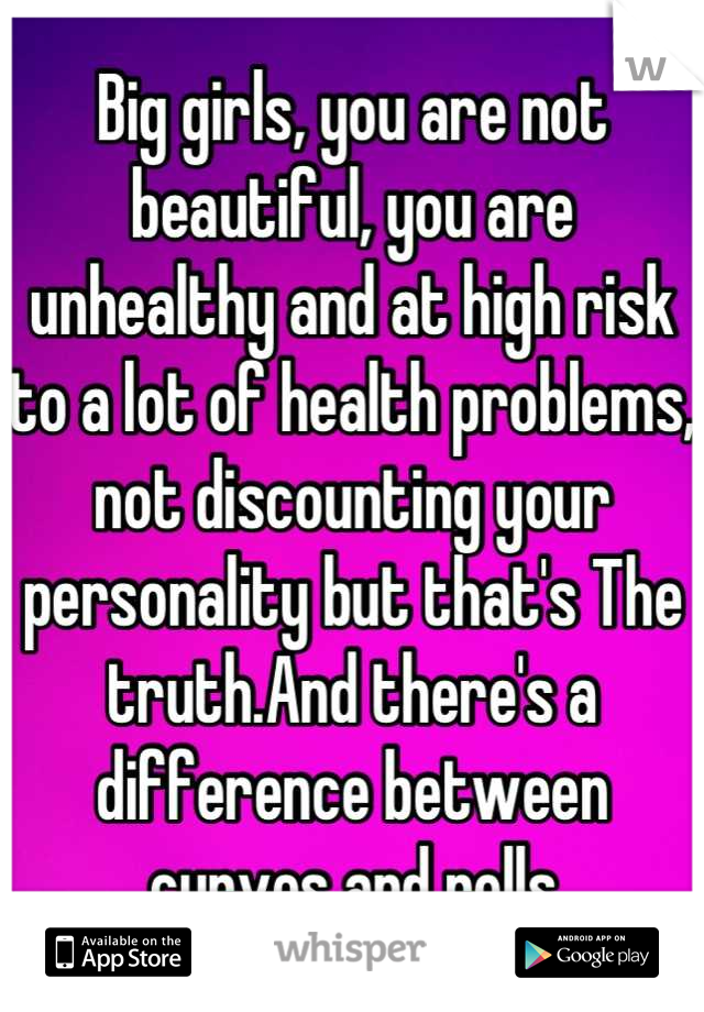 Big girls, you are not beautiful, you are unhealthy and at high risk to a lot of health problems, not discounting your personality but that's The truth.And there's a difference between curves and rolls