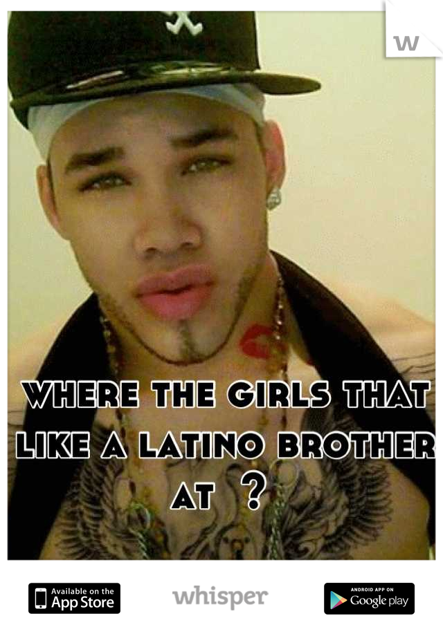 where the girls that like a latino brother at  ? 