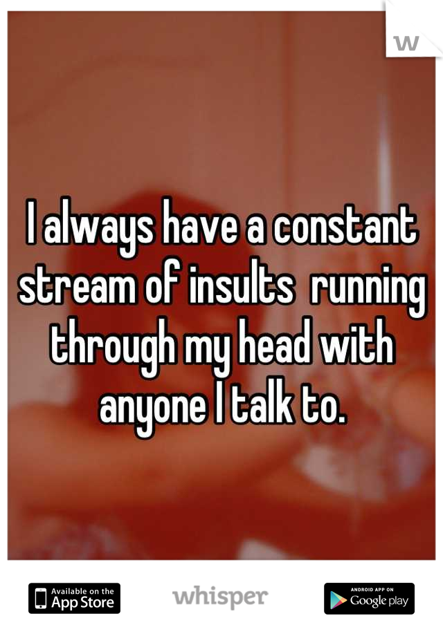 I always have a constant stream of insults  running through my head with anyone I talk to.
