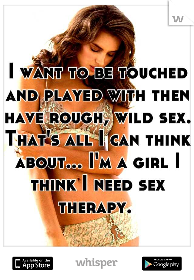 I want to be touched and played with then have rough, wild sex. That's all I can think about... I'm a girl I think I need sex therapy. 